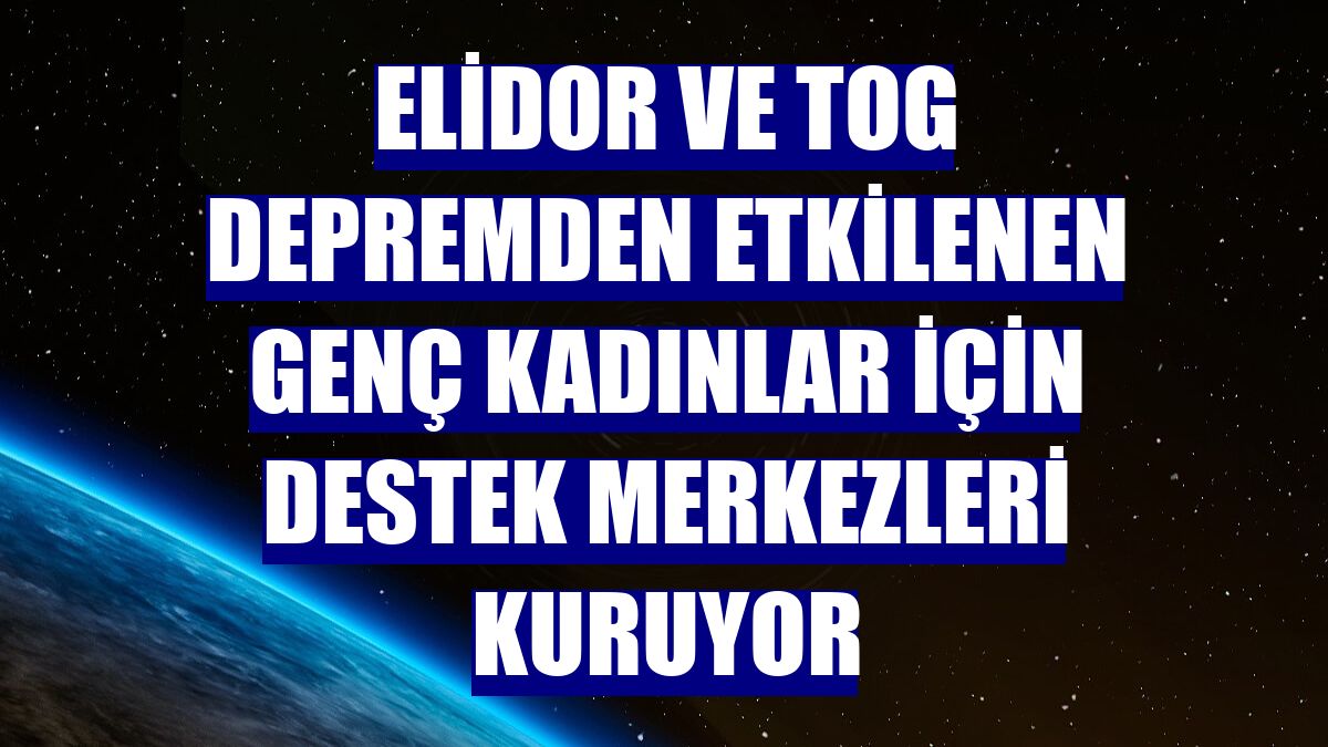 Elidor ve TOG depremden etkilenen genç kadınlar için destek merkezleri kuruyor