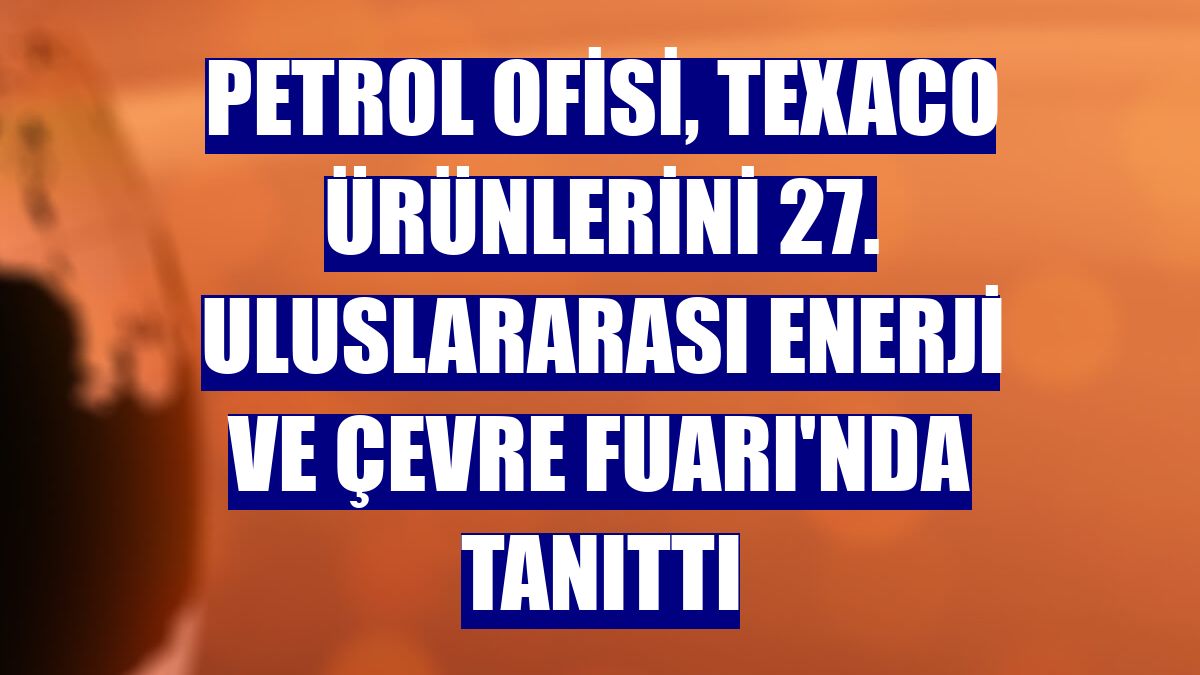 Petrol Ofisi, Texaco ürünlerini 27. Uluslararası Enerji ve Çevre Fuarı'nda tanıttı