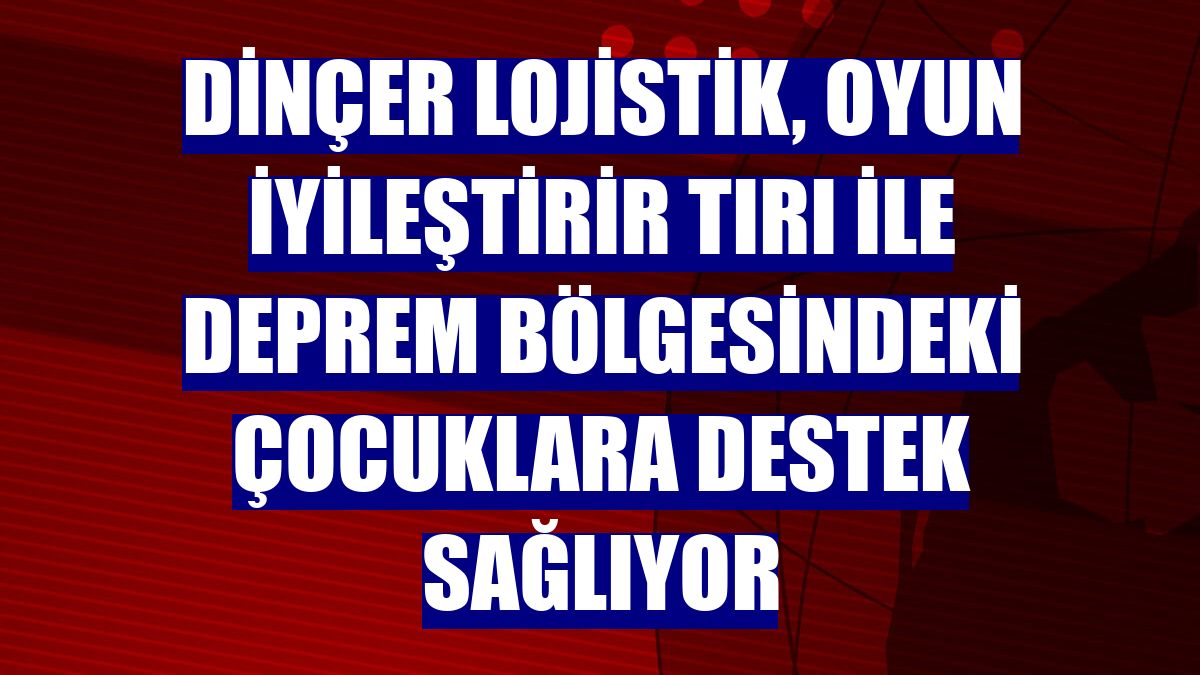 Dinçer Lojistik, Oyun İyileştirir Tırı ile deprem bölgesindeki çocuklara destek sağlıyor