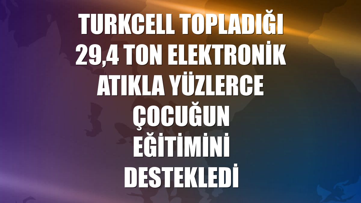 Turkcell topladığı 29,4 ton elektronik atıkla yüzlerce çocuğun eğitimini destekledi