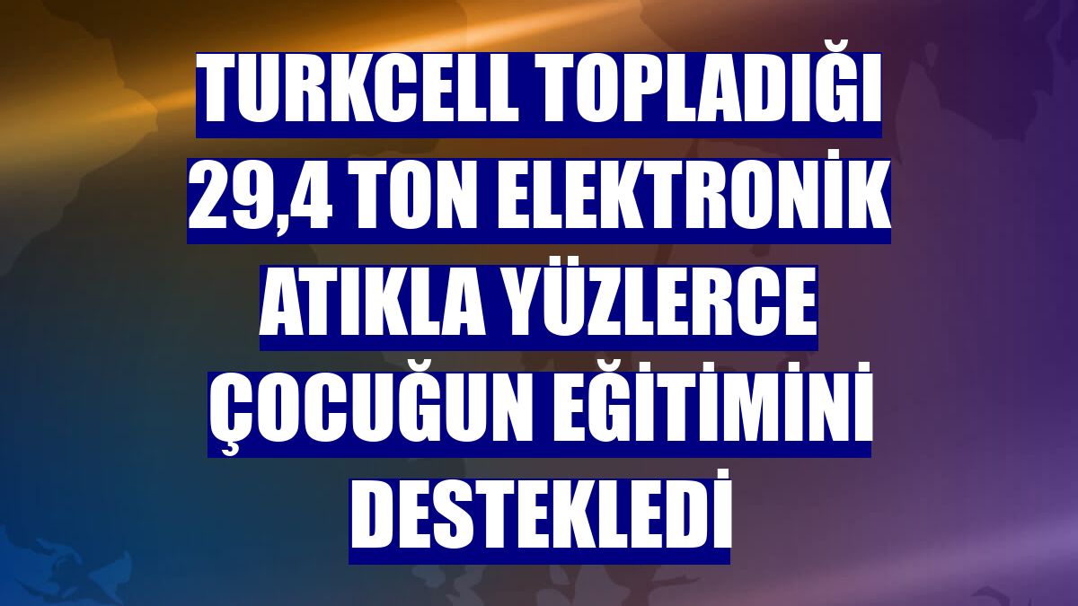 Turkcell topladığı 29,4 ton elektronik atıkla yüzlerce çocuğun eğitimini destekledi