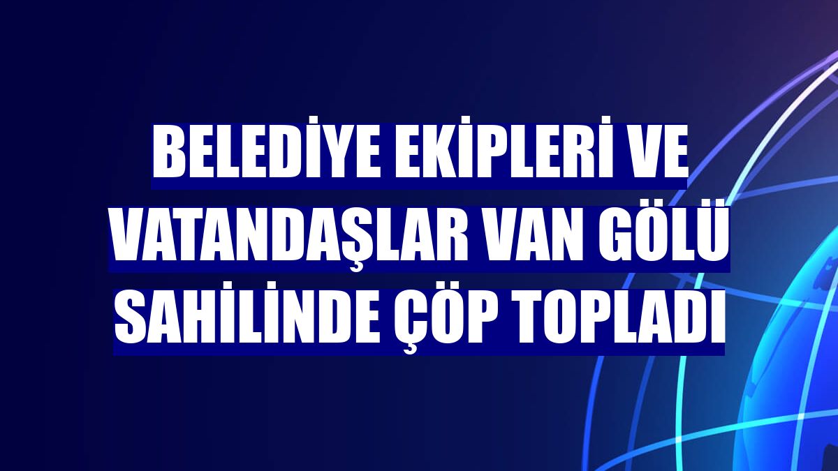 Belediye ekipleri ve vatandaşlar Van Gölü sahilinde çöp topladı