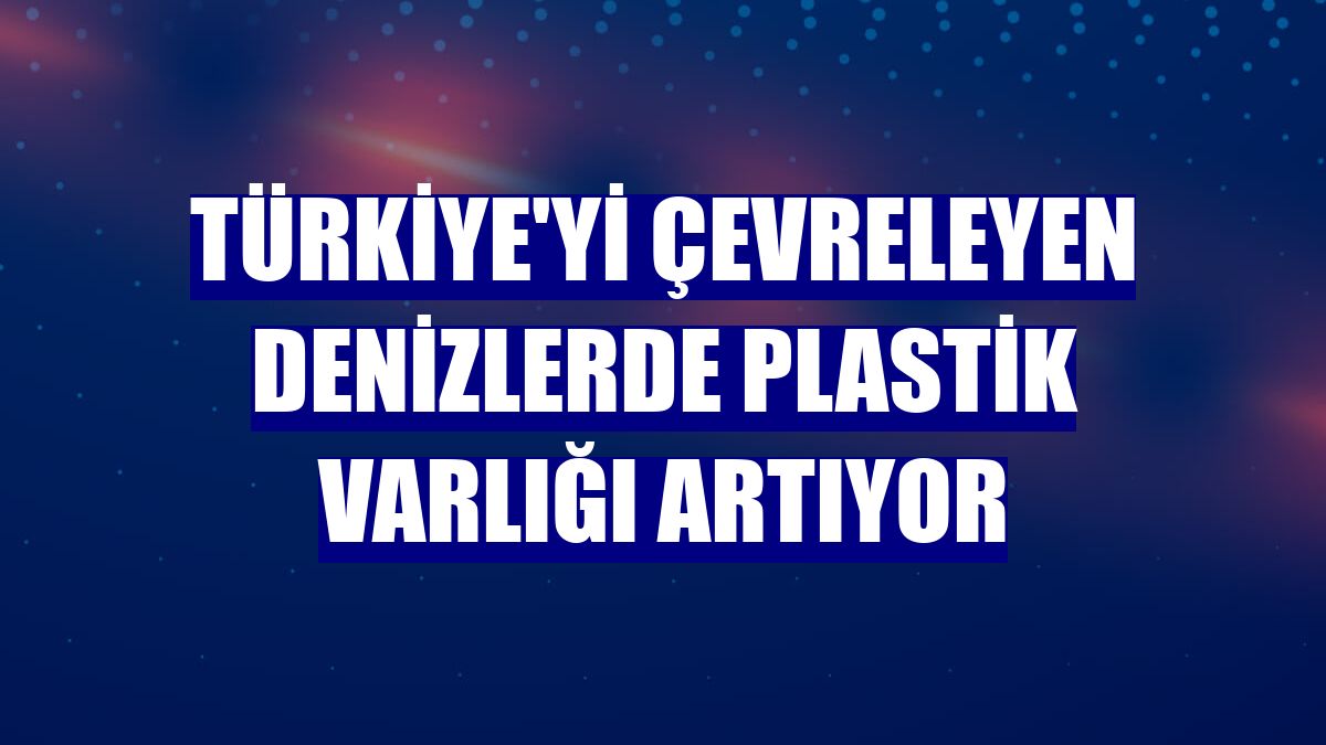 Türkiye'yi çevreleyen denizlerde plastik varlığı artıyor