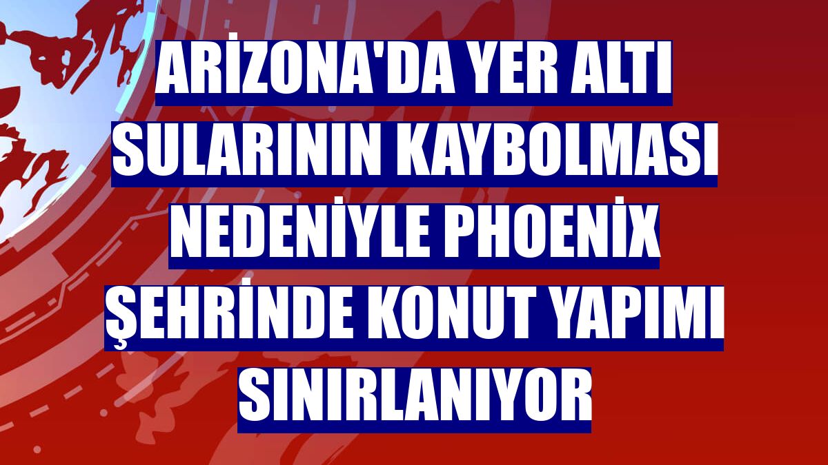 Arizona'da yer altı sularının kaybolması nedeniyle Phoenix şehrinde konut yapımı sınırlanıyor