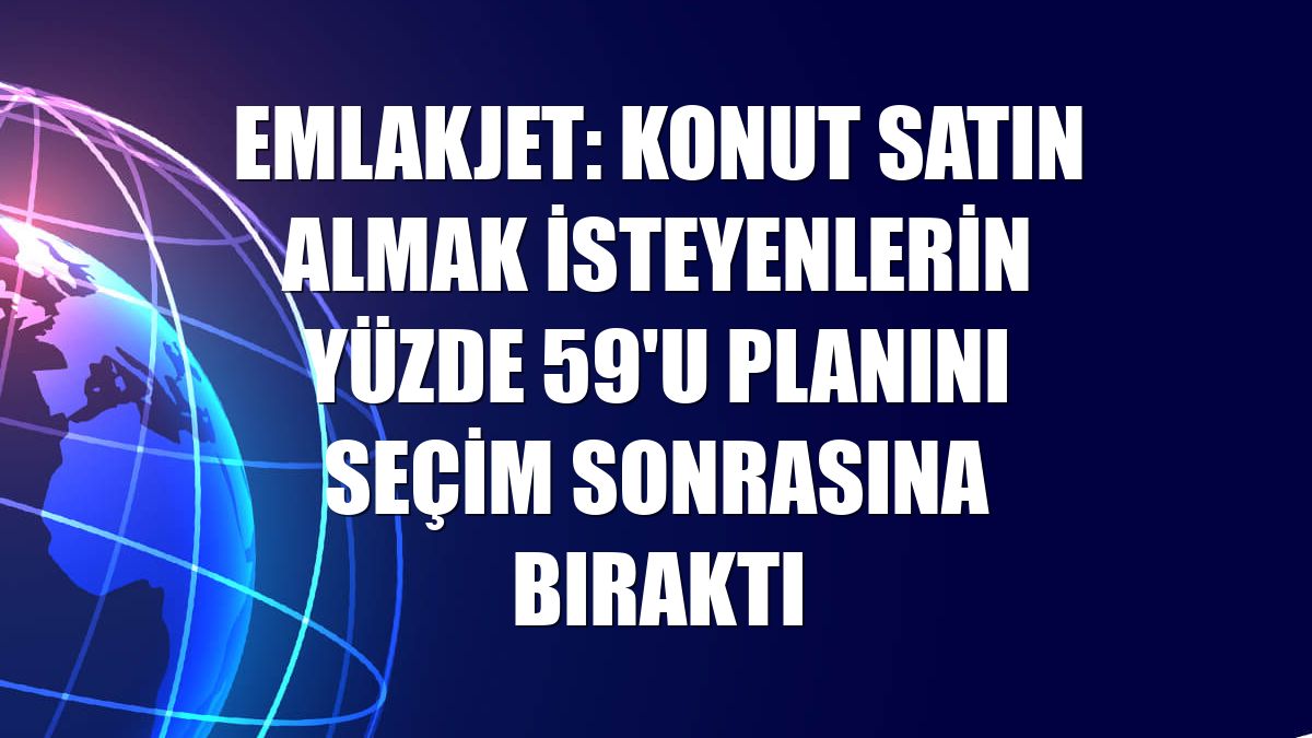 Emlakjet: Konut satın almak isteyenlerin yüzde 59'u planını seçim sonrasına bıraktı