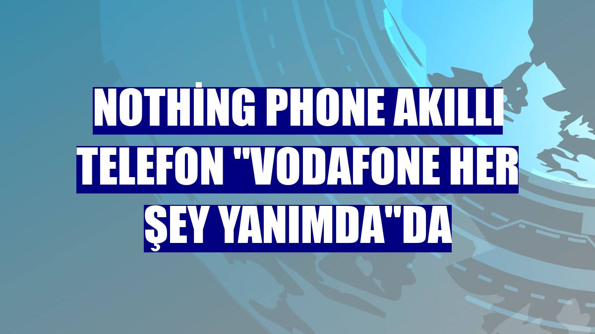 Nothing Phone akıllı telefon "Vodafone Her Şey Yanımda"da
