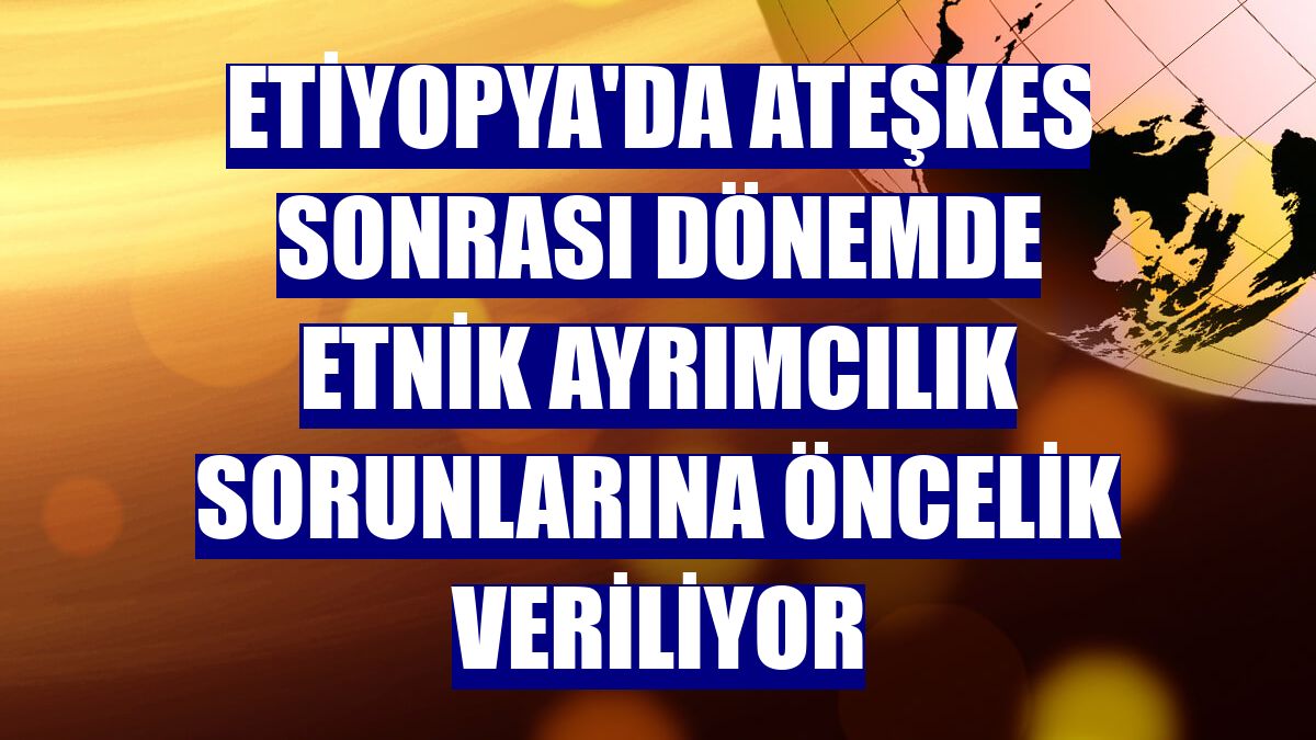 Etiyopya'da ateşkes sonrası dönemde etnik ayrımcılık sorunlarına öncelik veriliyor