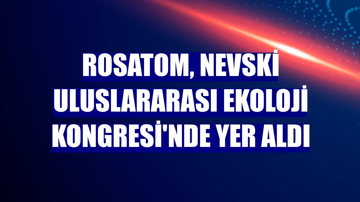 Rosatom, Nevski Uluslararası Ekoloji Kongresi'nde yer aldı
