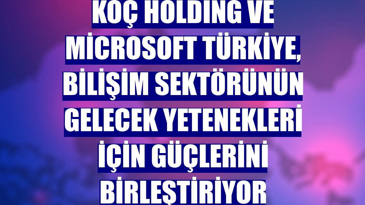 Koç Holding ve Microsoft Türkiye, bilişim sektörünün gelecek yetenekleri için güçlerini birleştiriyor