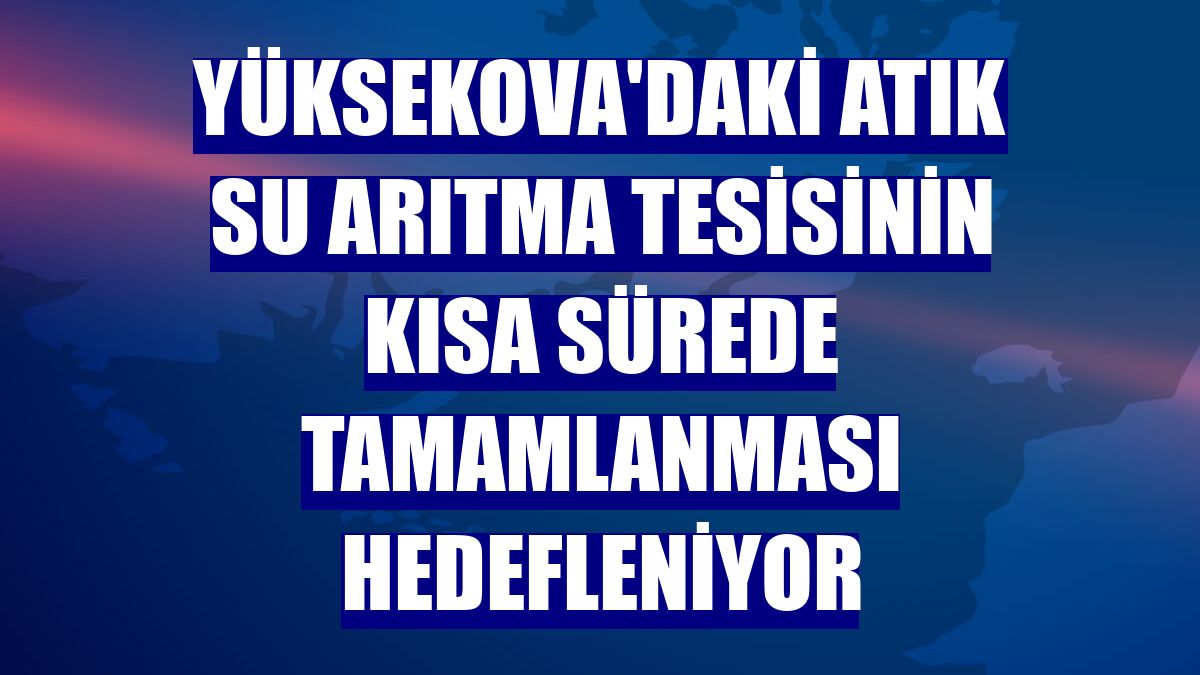 Yüksekova'daki atık su arıtma tesisinin kısa sürede tamamlanması hedefleniyor