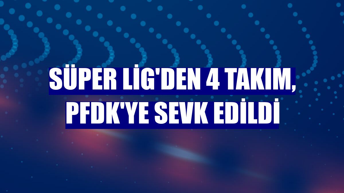 Süper Lig'den 4 takım, PFDK'ye sevk edildi
