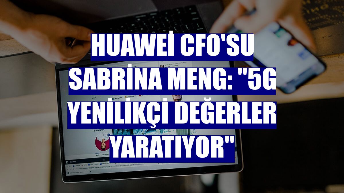 Huawei CFO'su Sabrina Meng: '5G yenilikçi değerler yaratıyor'