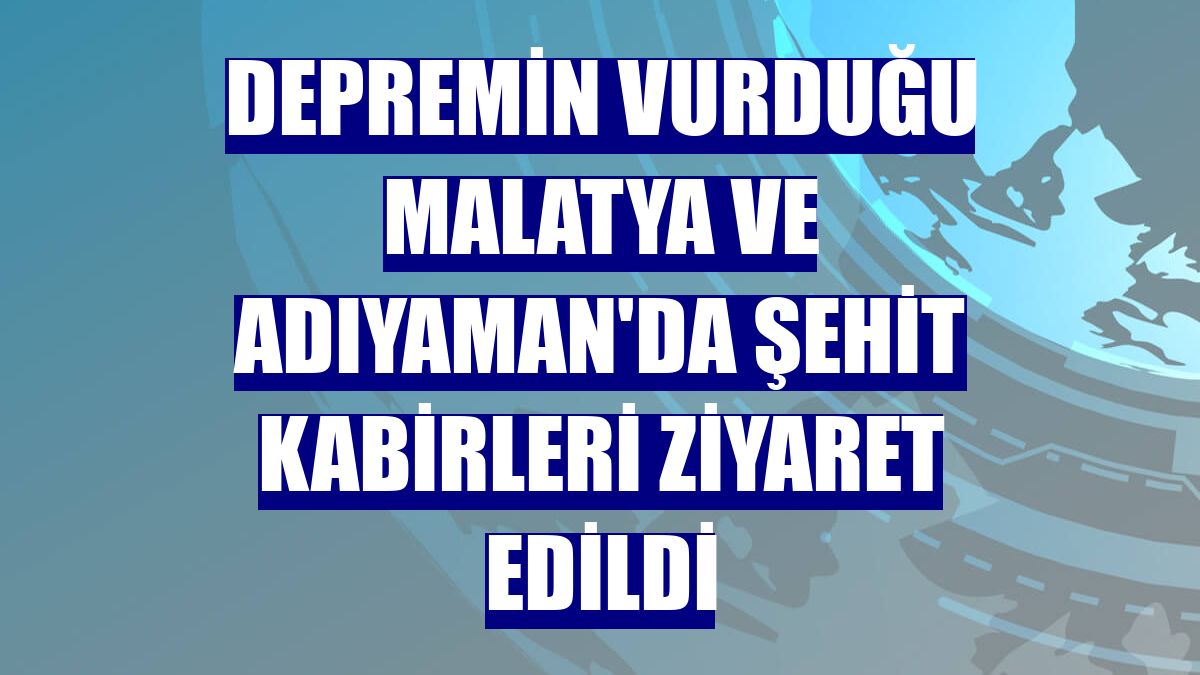 Depremin vurduğu Malatya ve Adıyaman'da şehit kabirleri ziyaret edildi