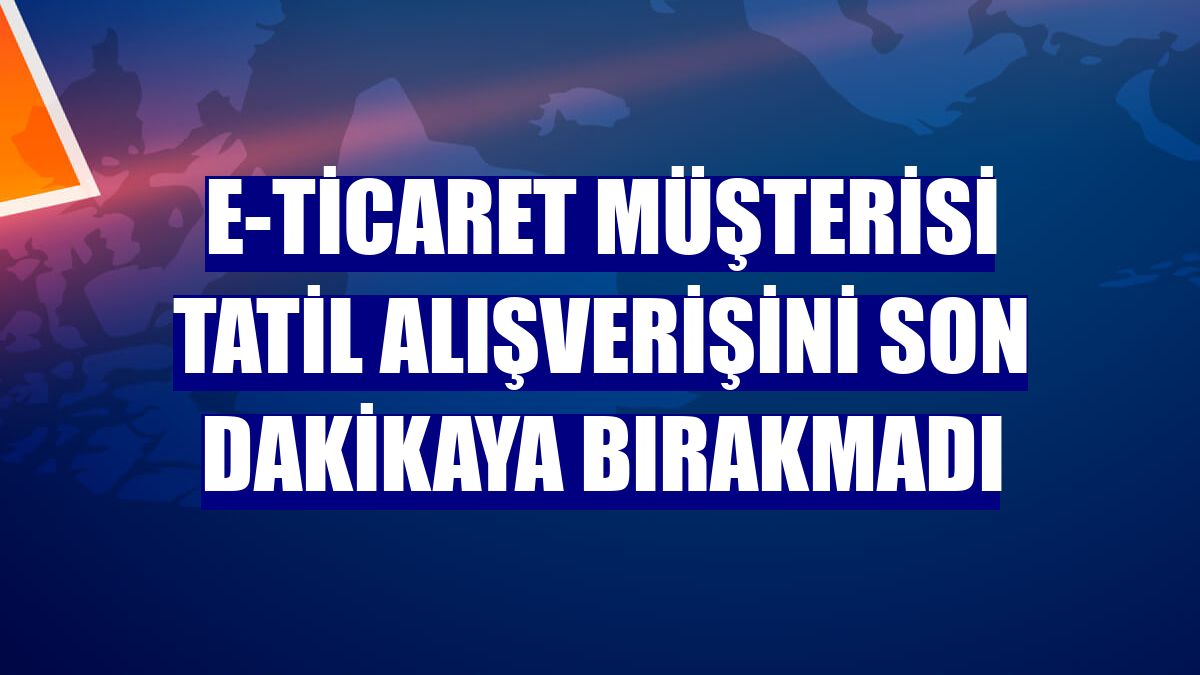 E-ticaret müşterisi tatil alışverişini son dakikaya bırakmadı