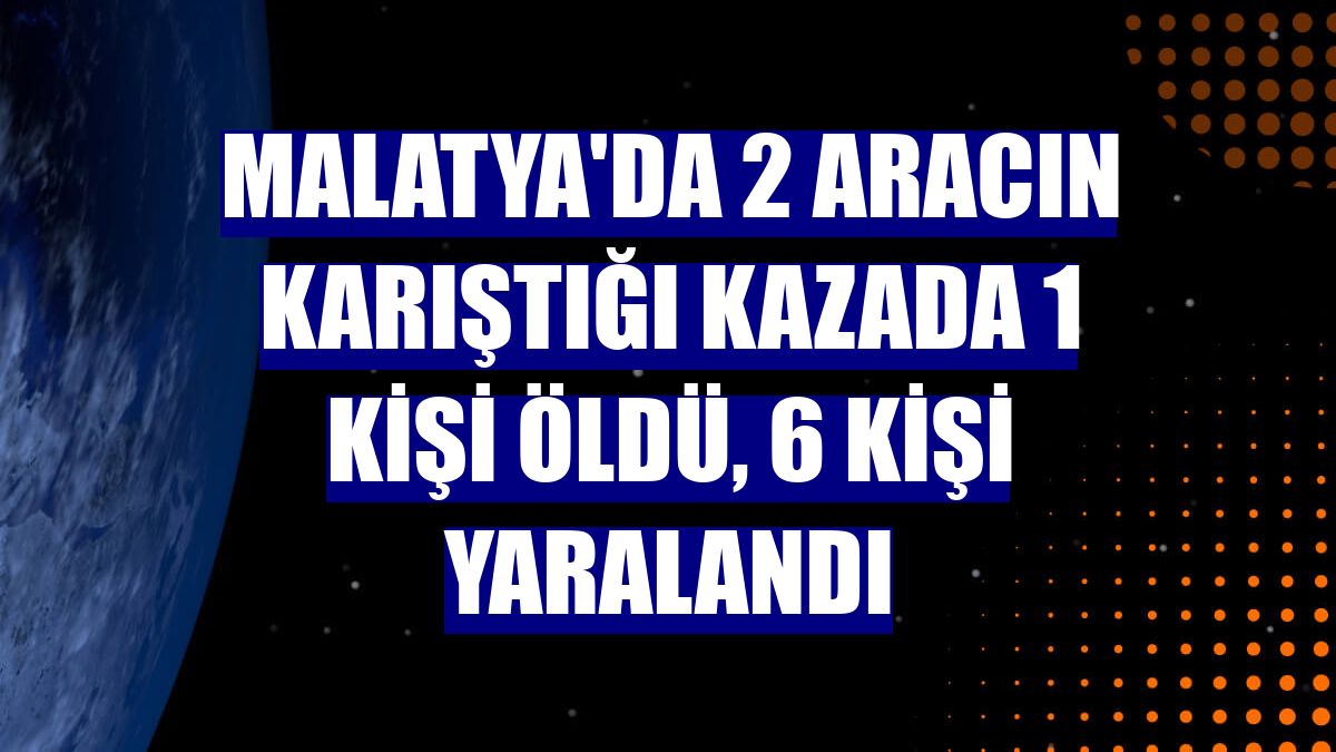 Malatya'da 2 aracın karıştığı kazada 1 kişi öldü, 6 kişi yaralandı
