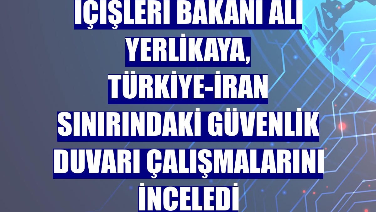 İçişleri Bakanı Ali Yerlikaya, Türkiye-İran sınırındaki güvenlik duvarı çalışmalarını inceledi