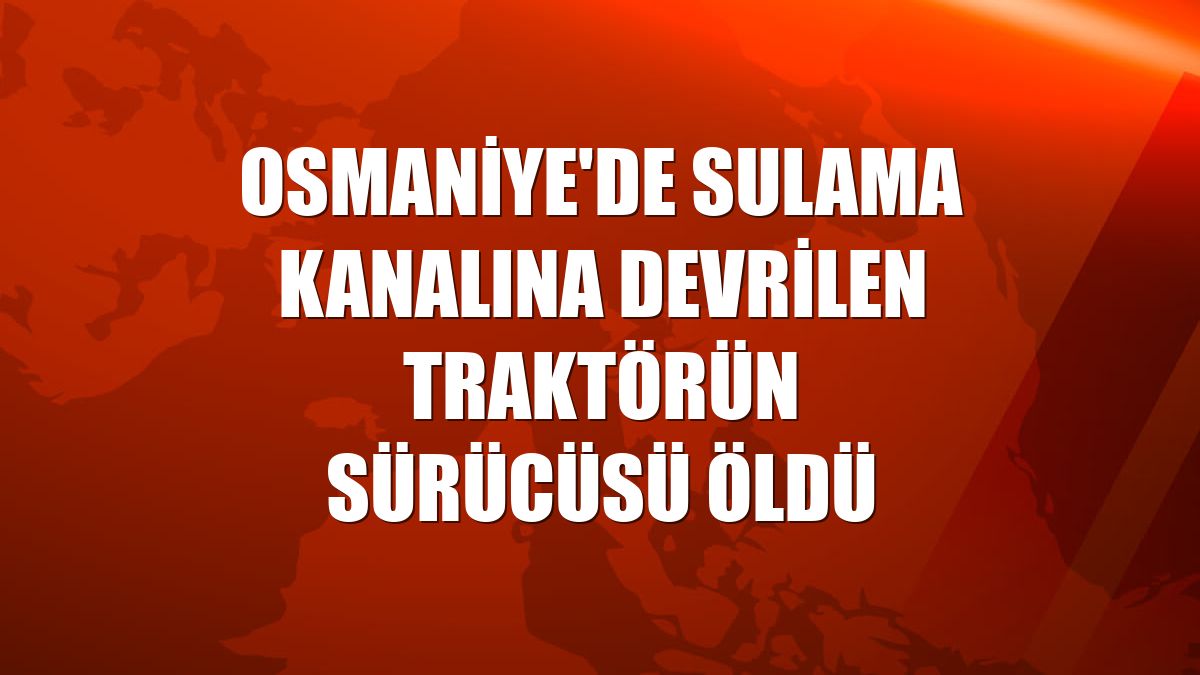 Osmaniye'de sulama kanalına devrilen traktörün sürücüsü öldü