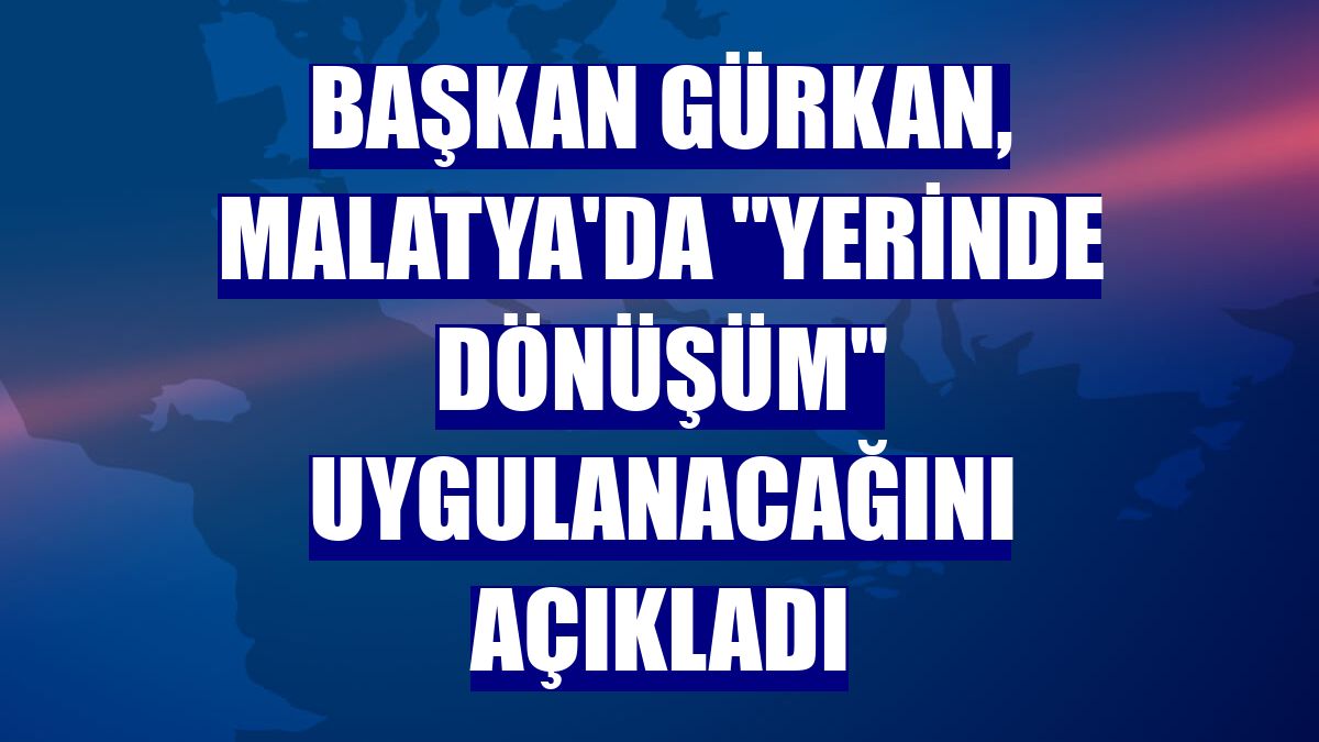 Başkan Gürkan, Malatya'da "yerinde dönüşüm" uygulanacağını açıkladı