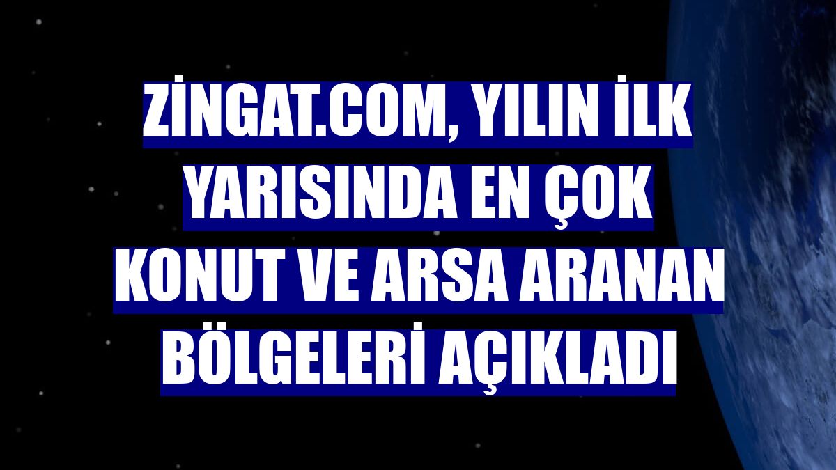Zingat.com, yılın ilk yarısında en çok konut ve arsa aranan bölgeleri açıkladı