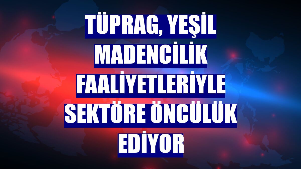 TÜPRAG, yeşil madencilik faaliyetleriyle sektöre öncülük ediyor