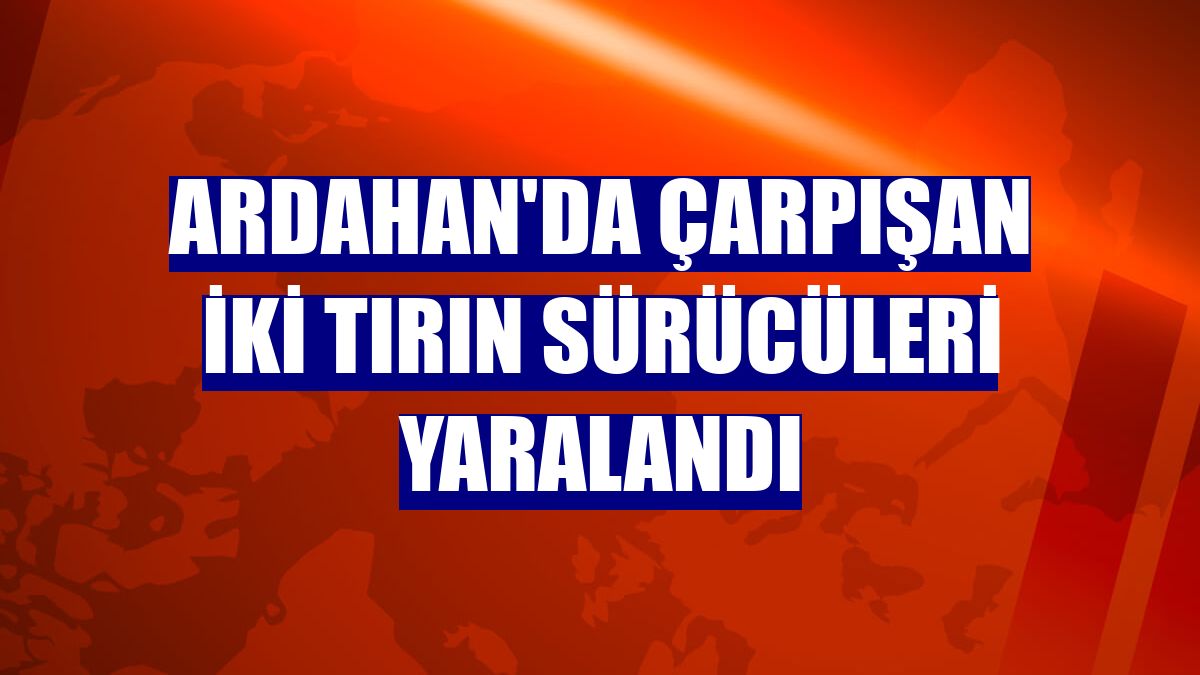Ardahan'da çarpışan iki tırın sürücüleri yaralandı