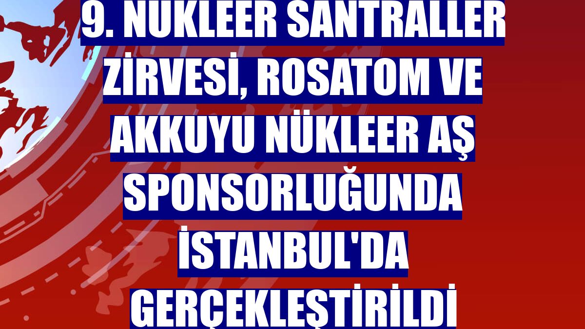9. Nükleer Santraller Zirvesi, Rosatom ve Akkuyu Nükleer AŞ sponsorluğunda İstanbul'da gerçekleştirildi