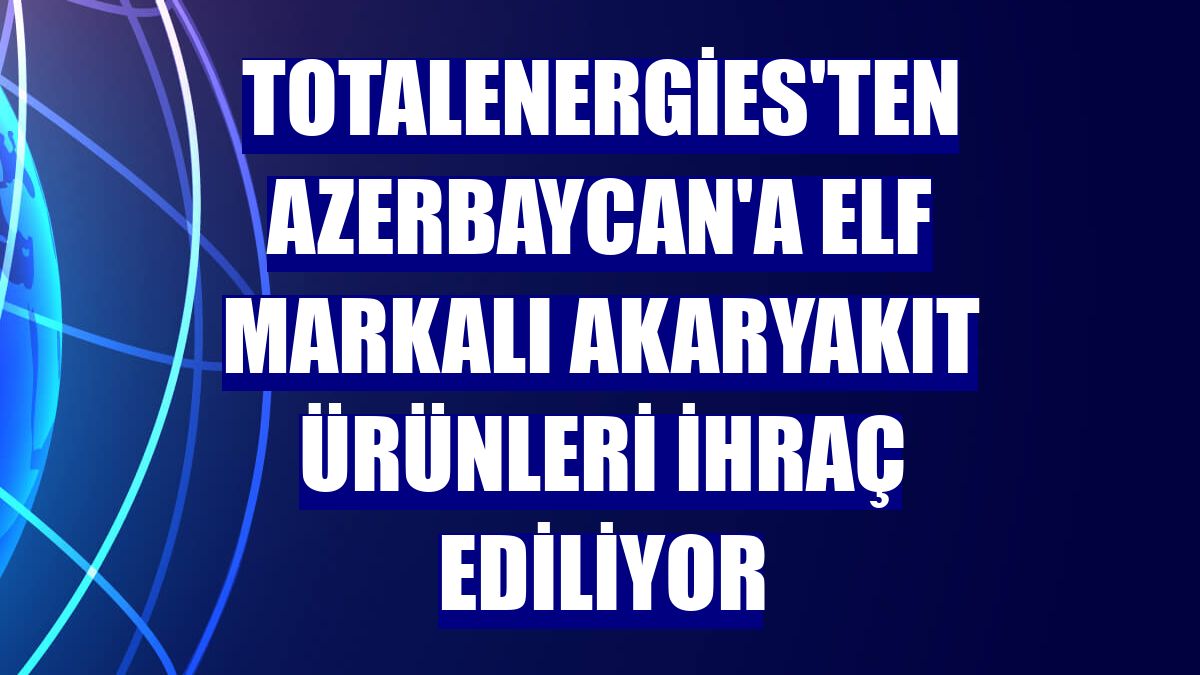 TotalEnergies'ten Azerbaycan'a ELF markalı akaryakıt ürünleri ihraç ediliyor