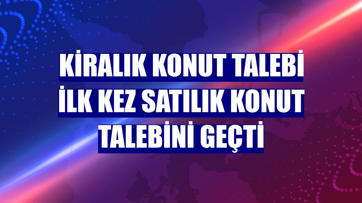 Kiralık konut talebi ilk kez satılık konut talebini geçti