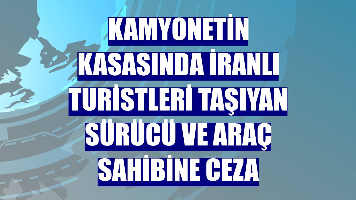 Kamyonetin kasasında İranlı turistleri taşıyan sürücü ve araç sahibine ceza