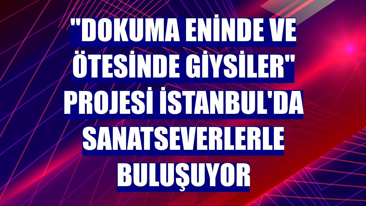 "Dokuma Eninde ve Ötesinde Giysiler" projesi İstanbul'da sanatseverlerle buluşuyor