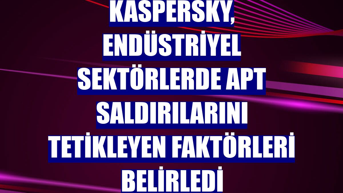 Kaspersky, endüstriyel sektörlerde APT saldırılarını tetikleyen faktörleri belirledi