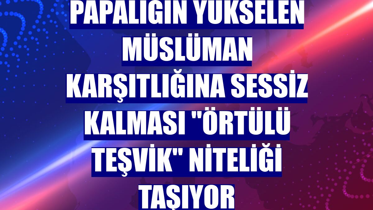 Papalığın yükselen Müslüman karşıtlığına sessiz kalması "örtülü teşvik" niteliği taşıyor