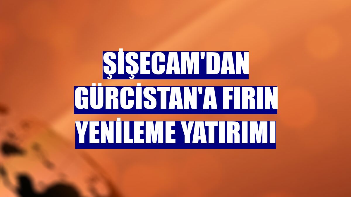 Şişecam'dan Gürcistan'a fırın yenileme yatırımı