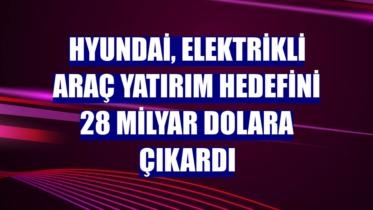 Hyundai, elektrikli araç yatırım hedefini 28 milyar dolara çıkardı