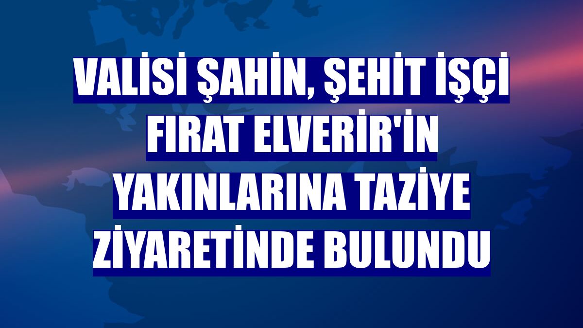 Valisi Şahin, şehit işçi Fırat Elverir'in yakınlarına taziye ziyaretinde bulundu