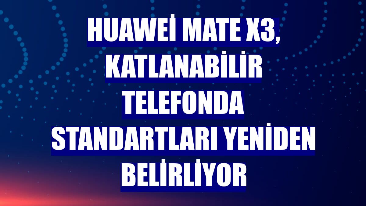 Huawei Mate X3, katlanabilir telefonda standartları yeniden belirliyor