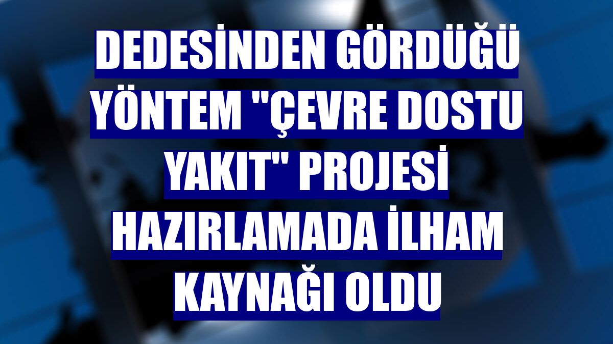 Dedesinden gördüğü yöntem "çevre dostu yakıt" projesi hazırlamada ilham kaynağı oldu
