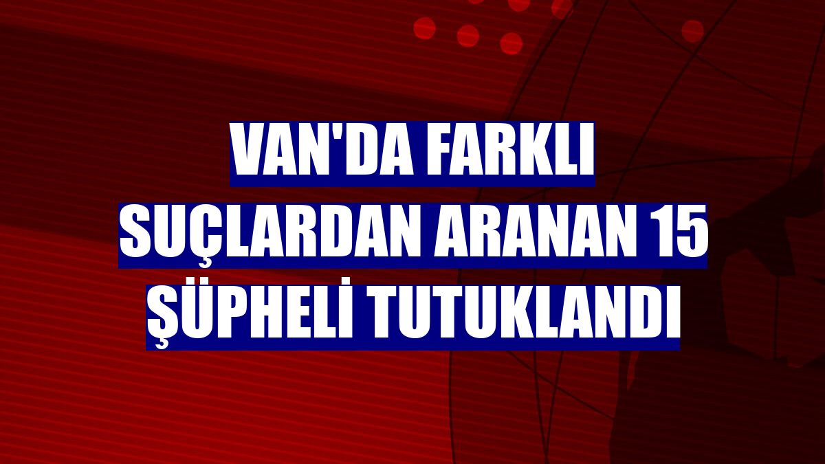 Van'da farklı suçlardan aranan 15 şüpheli tutuklandı