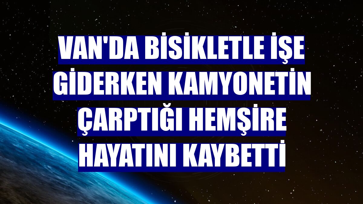 Van'da bisikletle işe giderken kamyonetin çarptığı hemşire hayatını kaybetti