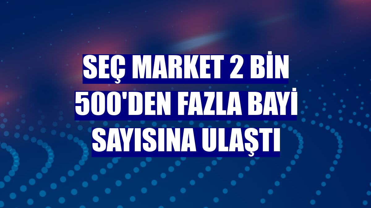 Seç Market 2 bin 500'den fazla bayi sayısına ulaştı
