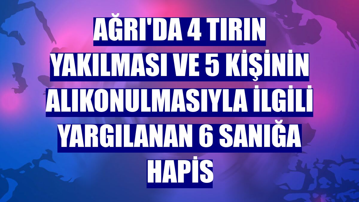 Ağrı'da 4 tırın yakılması ve 5 kişinin alıkonulmasıyla ilgili yargılanan 6 sanığa hapis