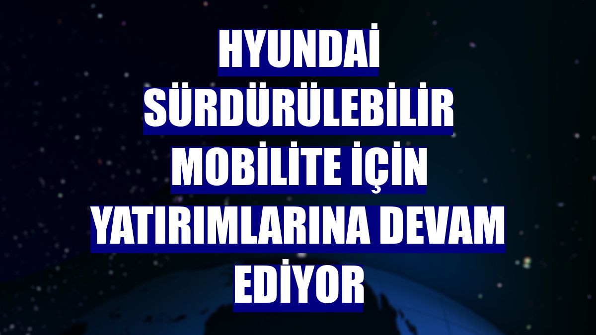 Hyundai sürdürülebilir mobilite için yatırımlarına devam ediyor