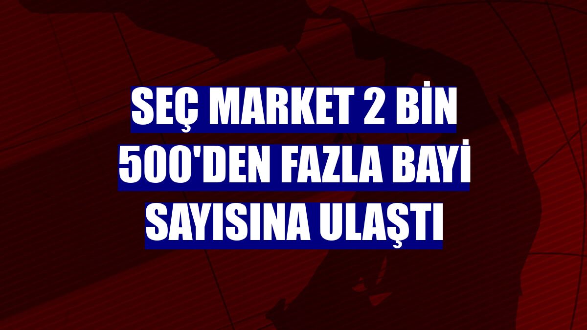 Seç Market 2 bin 500'den fazla bayi sayısına ulaştı