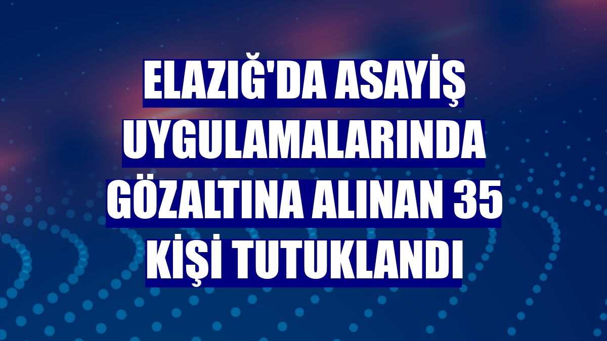 Elazığ'da asayiş uygulamalarında gözaltına alınan 35 kişi tutuklandı