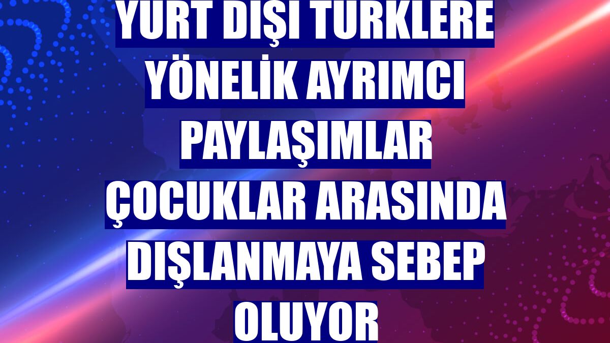 Yurt dışı Türklere yönelik ayrımcı paylaşımlar çocuklar arasında dışlanmaya sebep oluyor