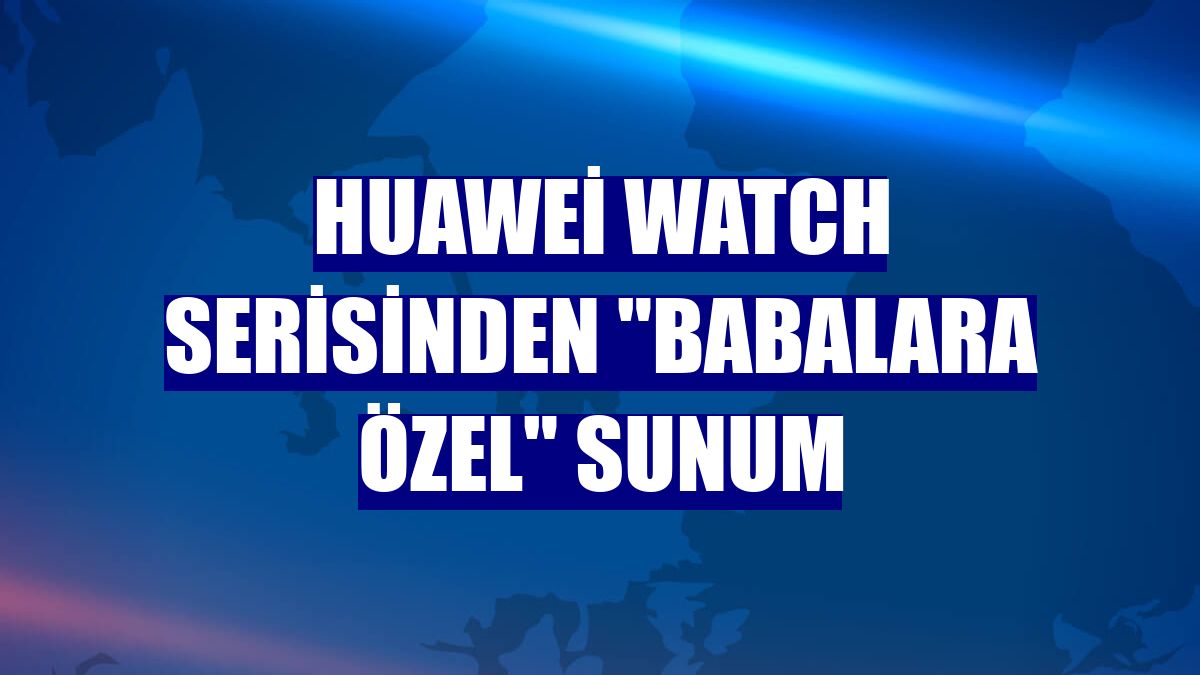 Huawei Watch serisinden "babalara özel" sunum