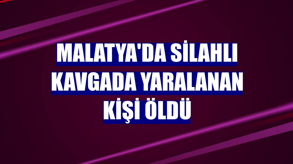 Malatya'da silahlı kavgada yaralanan kişi öldü