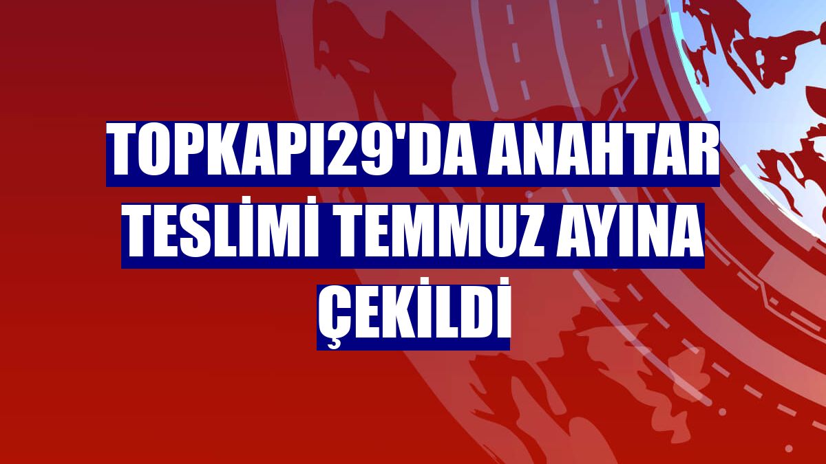 Topkapı29'da anahtar teslimi temmuz ayına çekildi