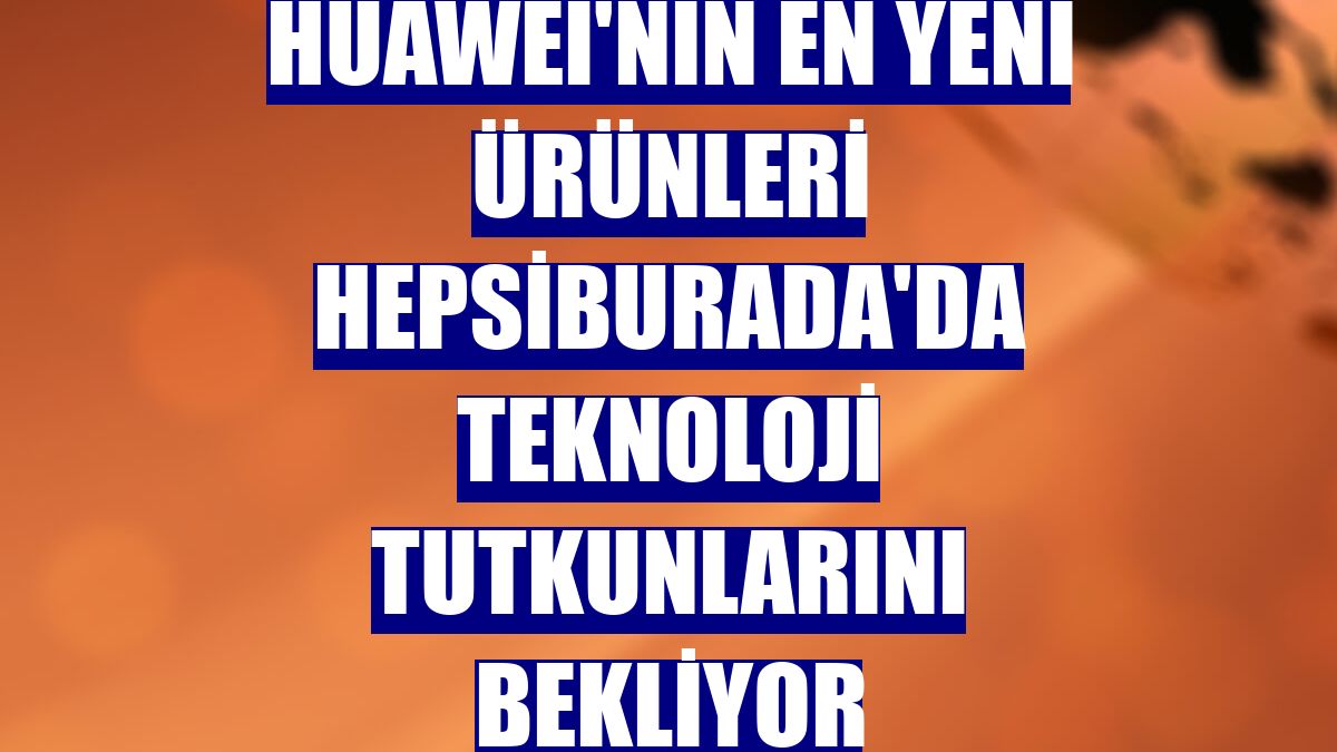 Huawei'nin en yeni ürünleri Hepsiburada'da teknoloji tutkunlarını bekliyor