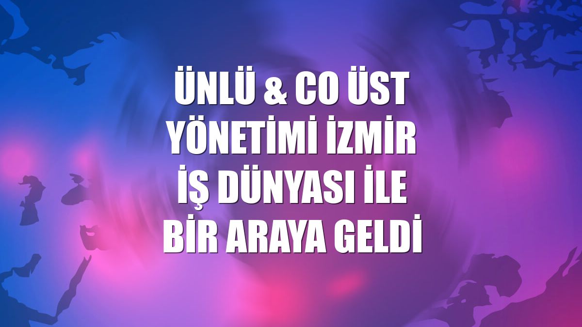 ÜNLÜ & Co üst yönetimi İzmir iş dünyası ile bir araya geldi